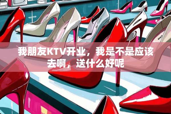 我朋友KTV开业，我是不是应该去啊，送什么好呢