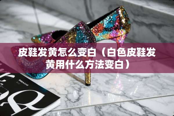 皮鞋发黄怎么变白（白色皮鞋发黄用什么方法变白）