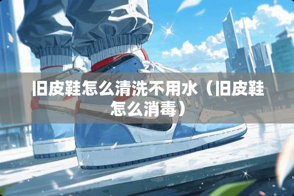 旧皮鞋怎么清洗不用水（旧皮鞋怎么消毒）