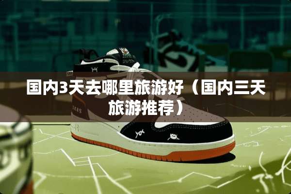 国内3天去哪里旅游好（国内三天旅游推荐）