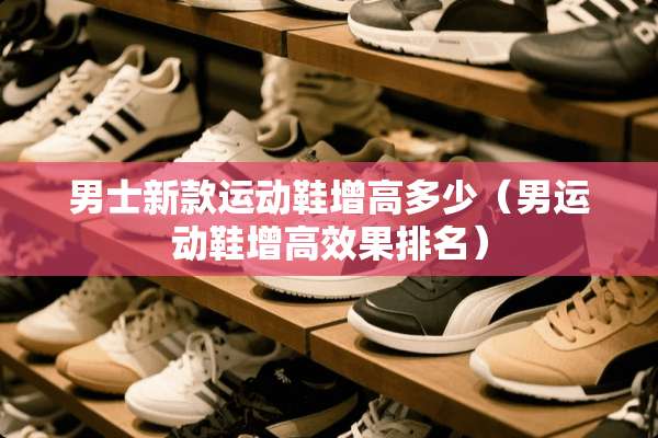 男士新款运动鞋增高多少（男运动鞋增高效果排名）