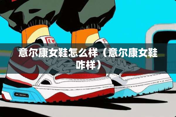 意尔康女鞋怎么样（意尔康女鞋咋样）