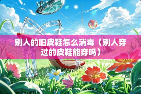 别人的旧皮鞋怎么消毒（别人穿过的皮鞋能穿吗）