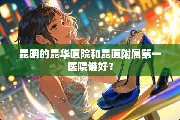 昆明的昆华医院和昆医附属第一医院谁好？