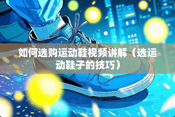 如何选购运动鞋视频讲解（选运动鞋子的技巧）