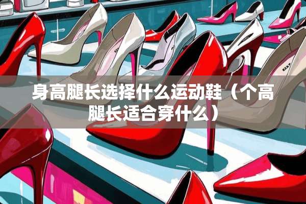 身高腿长选择什么运动鞋（个高腿长适合穿什么）