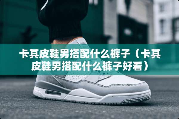 卡其皮鞋男搭配什么裤子（卡其皮鞋男搭配什么裤子好看）