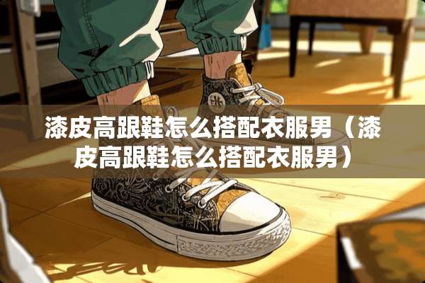 漆皮高跟鞋怎么搭配衣服男（漆皮高跟鞋怎么搭配衣服男）