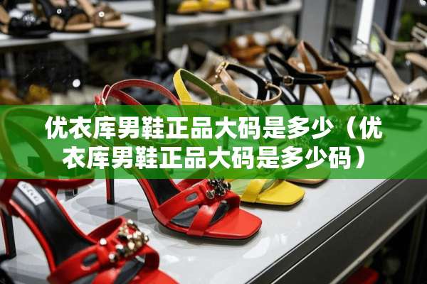 优衣库男鞋正品大码是多少（优衣库男鞋正品大码是多少码）