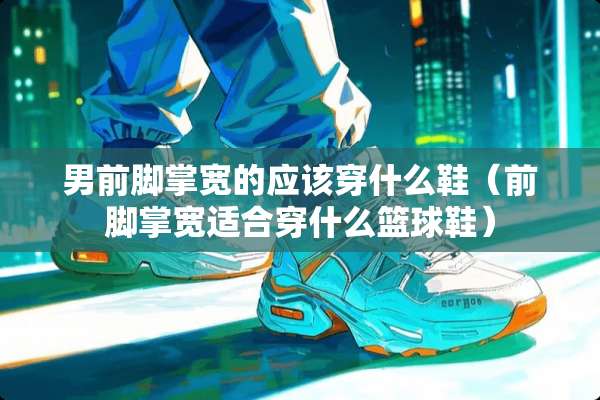男前脚掌宽的应该穿什么鞋（前脚掌宽适合穿什么篮球鞋）