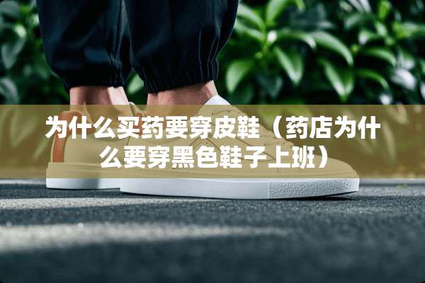 为什么买药要穿皮鞋（药店为什么要穿黑色鞋子上班）