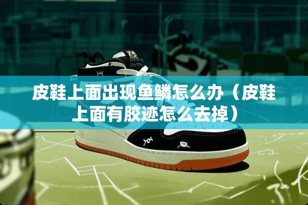 皮鞋上面出现鱼鳞怎么办（皮鞋上面有胶迹怎么去掉）