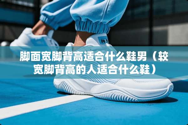 脚面宽脚背高适合什么鞋男（较宽脚背高的人适合什么鞋）