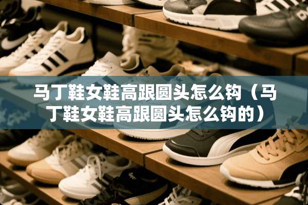 马丁鞋女鞋高跟圆头怎么钩（马丁鞋女鞋高跟圆头怎么钩的）