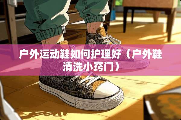 户外运动鞋如何护理好（户外鞋清洗小窍门）