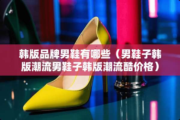 韩版品牌男鞋有哪些（男鞋子韩版潮流男鞋子韩版潮流酷价格）