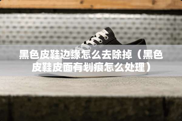 黑色皮鞋边缘怎么去除掉（黑色皮鞋皮面有划痕怎么处理）