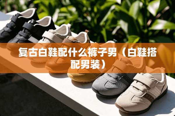 复古白鞋配什么裤子男（白鞋搭配男装）