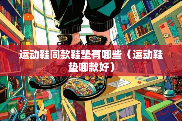 运动鞋同款鞋垫有哪些（运动鞋垫哪款好）
