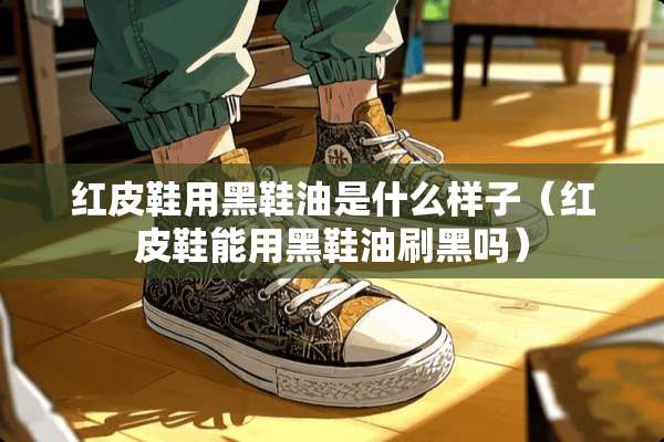 红皮鞋用黑鞋油是什么样子（红皮鞋能用黑鞋油刷黑吗）