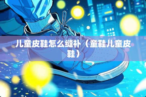 儿童皮鞋怎么缝补（童鞋儿童皮鞋）
