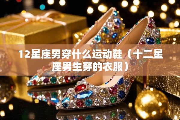 12星座男穿什么运动鞋（十二星座男生穿的衣服）
