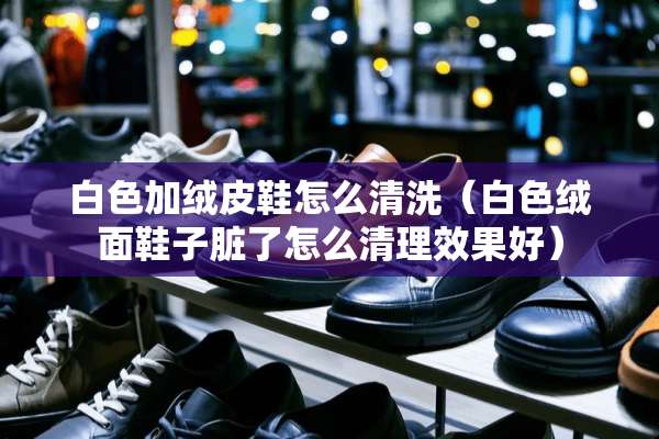 白色加绒皮鞋怎么清洗（白色绒面鞋子脏了怎么清理效果好）