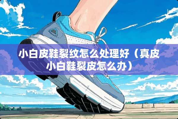 小白皮鞋裂纹怎么处理好（真皮小白鞋裂皮怎么办）