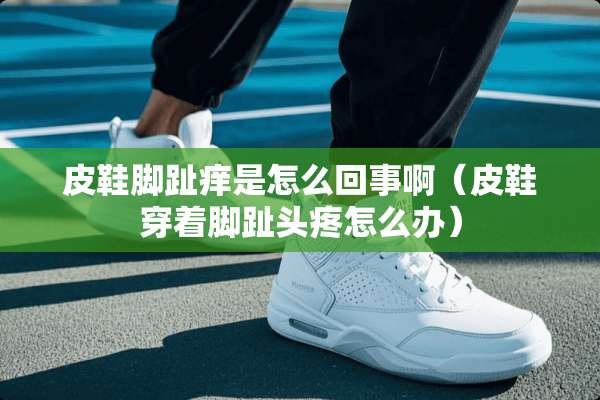 皮鞋脚趾痒是怎么回事啊（皮鞋穿着脚趾头疼怎么办）