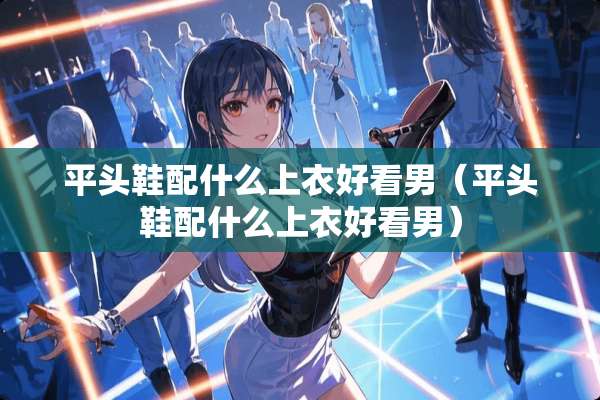平头鞋配什么上衣好看男（平头鞋配什么上衣好看男）