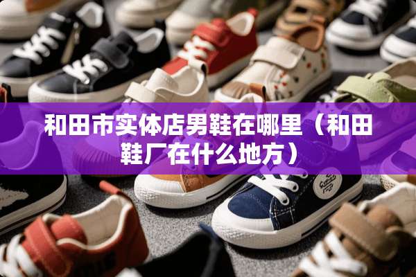 和田市实体店男鞋在哪里（和田鞋厂在什么地方）