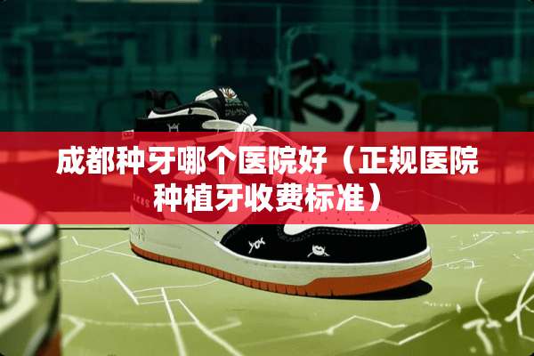 成都种牙哪个医院好（正规医院种植牙收费标准）