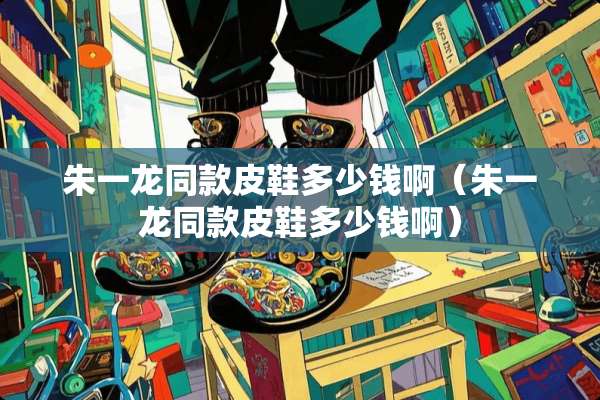 朱一龙同款皮鞋多少钱啊（朱一龙同款皮鞋多少钱啊）