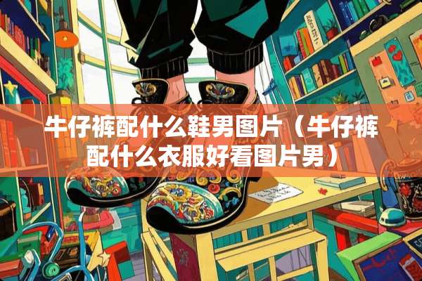 牛仔裤配什么鞋男图片（牛仔裤配什么衣服好看图片男）