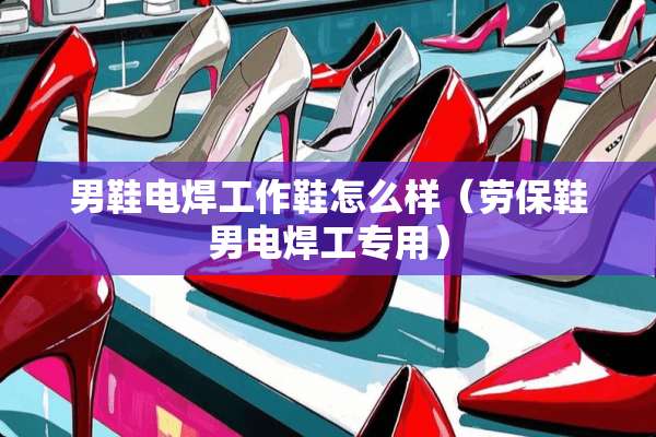 男鞋电焊工作鞋怎么样（劳保鞋男电焊工专用）