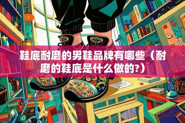 鞋底耐磨的男鞋品牌有哪些（耐磨的鞋底是什么做的?）
