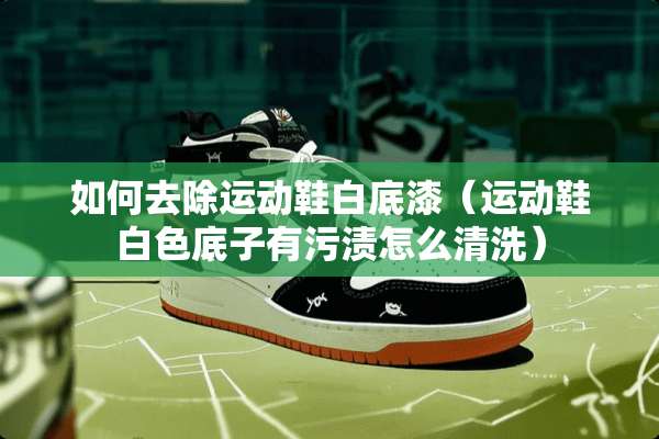 如何去除运动鞋白底漆（运动鞋白色底子有污渍怎么清洗）
