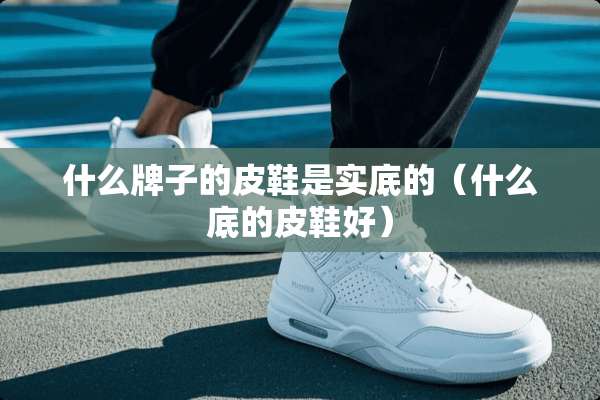 什么牌子的皮鞋是实底的（什么底的皮鞋好）