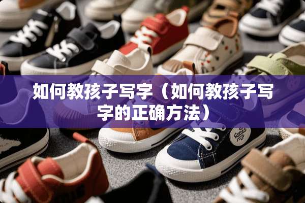 如何教孩子写字（如何教孩子写字的正确方法）
