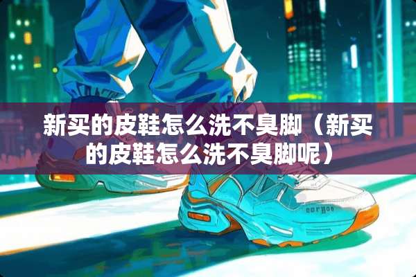 新买的皮鞋怎么洗不臭脚（新买的皮鞋怎么洗不臭脚呢）
