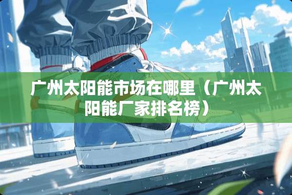 广州太阳能市场在哪里（广州太阳能厂家排名榜）