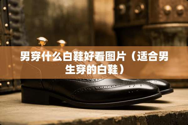 男穿什么白鞋好看图片（适合男生穿的白鞋）