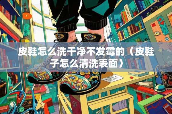 皮鞋怎么洗干净不发霉的（皮鞋子怎么清洗表面）