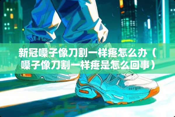 新冠嗓子像刀割一样疼怎么办（嗓子像刀割一样疼是怎么回事）