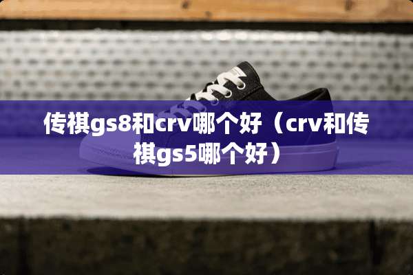 传祺gs8和crv哪个好（crv和传祺gs5哪个好）