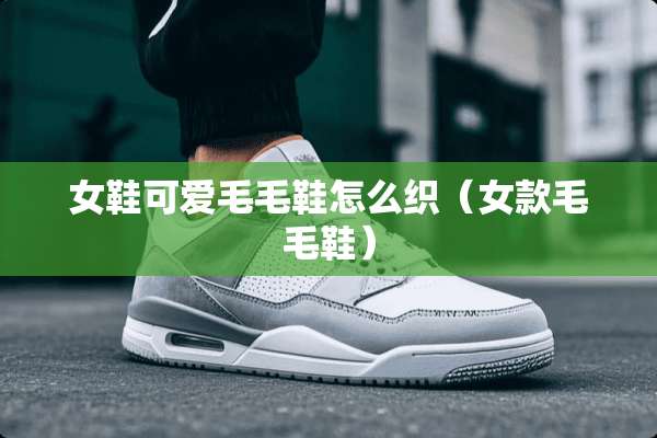 女鞋可爱毛毛鞋怎么织（女款毛毛鞋）