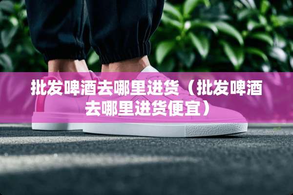 批发啤酒去哪里进货（批发啤酒去哪里进货便宜）
