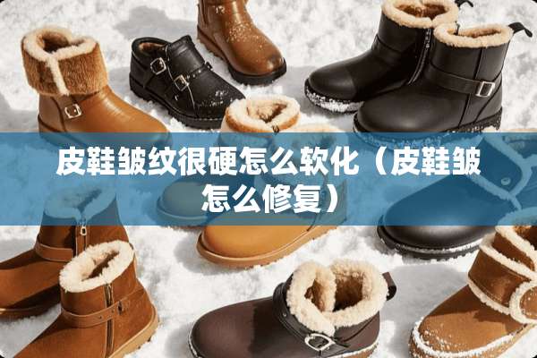 皮鞋皱纹很硬怎么软化（皮鞋皱怎么修复）