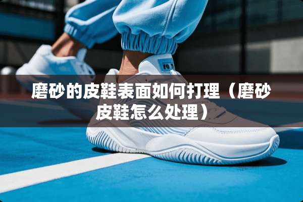 磨砂的皮鞋表面如何打理（磨砂皮鞋怎么处理）