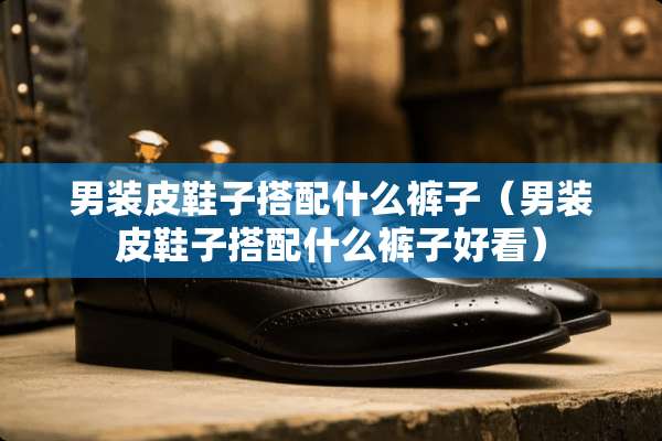 男装皮鞋子搭配什么裤子（男装皮鞋子搭配什么裤子好看）